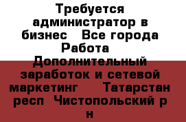 Требуется администратор в бизнес - Все города Работа » Дополнительный заработок и сетевой маркетинг   . Татарстан респ.,Чистопольский р-н